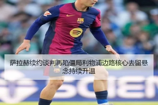 萨拉赫续约谈判再陷僵局利物浦边路核心去留悬念持续升温